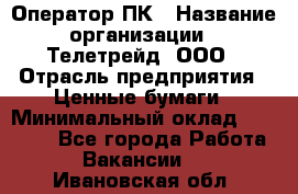 Оператор ПК › Название организации ­ Телетрейд, ООО › Отрасль предприятия ­ Ценные бумаги › Минимальный оклад ­ 40 000 - Все города Работа » Вакансии   . Ивановская обл.